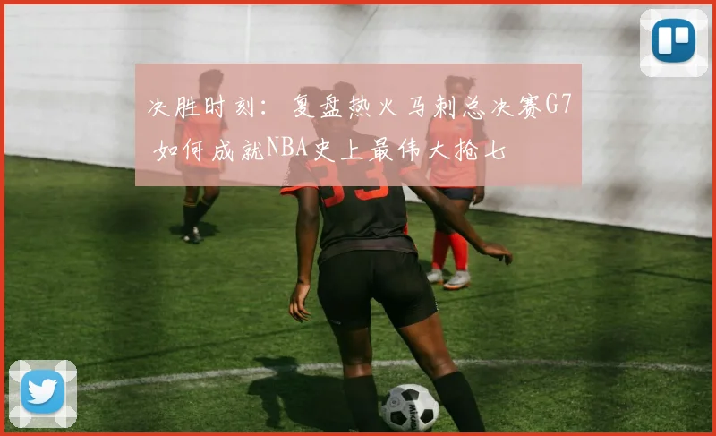 决胜时刻：复盘热火马刺总决赛G7 如何成就NBA史上最伟大抢七