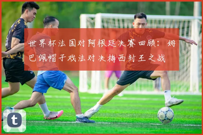 世界杯法国对阿根廷决赛回顾:姆巴佩帽子戏法对决梅西封王之战