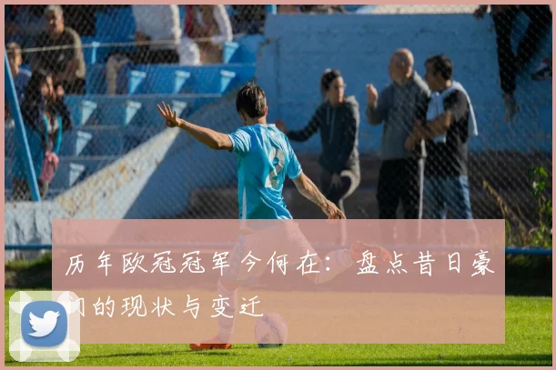 历年欧冠冠军今何在：盘点昔日豪门的现状与变迁