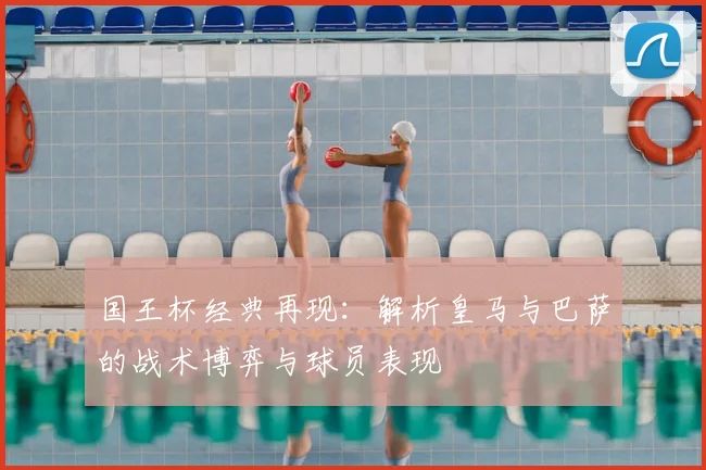国王杯经典再现：解析皇马与巴萨的战术博弈与球员表现