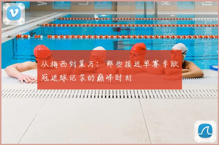 从梅西到莱万：那些接近单赛季欧冠进球记录的巅峰时刻