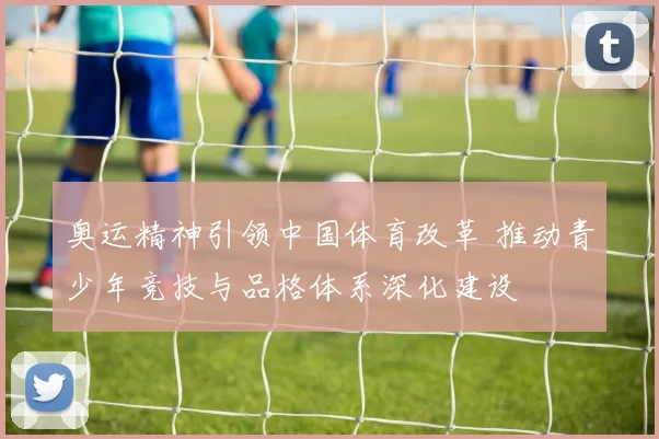 奥运精神引领中国体育改革 推动青少年竞技与品格体系深化建设