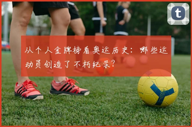 从个人金牌榜看奥运历史：哪些运动员创造了不朽纪录？