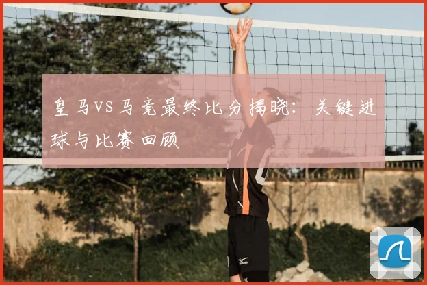 皇马vs马竞最终比分揭晓：关键进球与比赛回顾