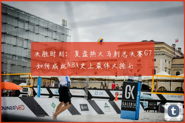 决胜时刻：复盘热火马刺总决赛G7 如何成就NBA史上最伟大抢七