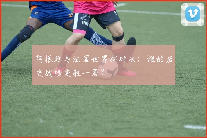 阿根廷与法国世界杯对决：谁的历史战绩更胜一筹？