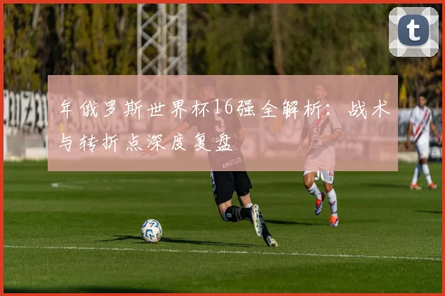 年俄罗斯世界杯16强全解析:战术与转折点深度复盘
