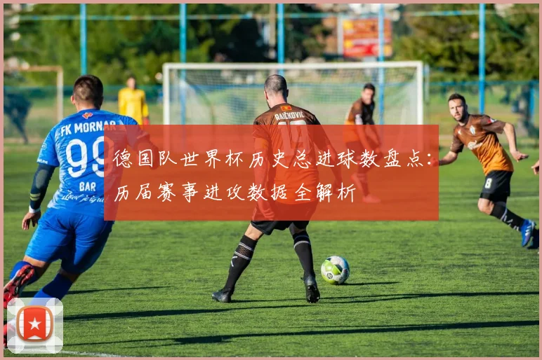德国队世界杯历史总进球数盘点:历届赛事进攻数据全解析