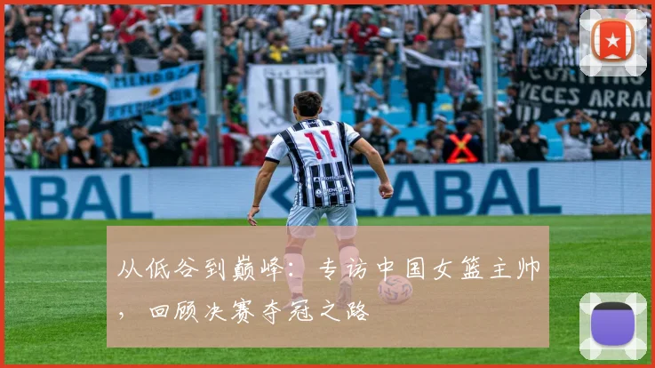 从低谷到巅峰：专访中国女篮主帅，回顾决赛夺冠之路
