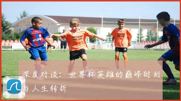 深度对谈：世界杯英雄的巅峰时刻与人生转折