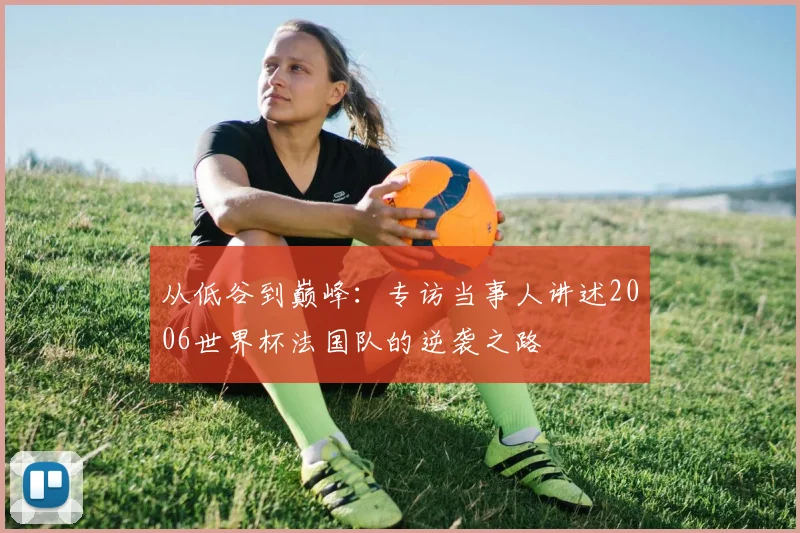 从低谷到巅峰：专访当事人讲述2006世界杯法国队的逆袭之路