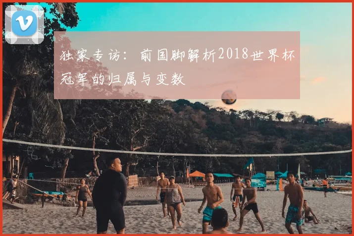 独家专访:前国脚解析2018世界杯冠军的归属与变数
