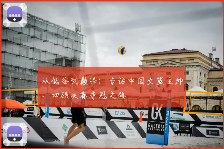 从低谷到巅峰：专访中国女篮主帅，回顾决赛夺冠之路