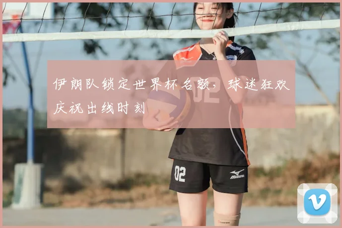 伊朗队锁定世界杯名额,球迷狂欢庆祝出线时刻