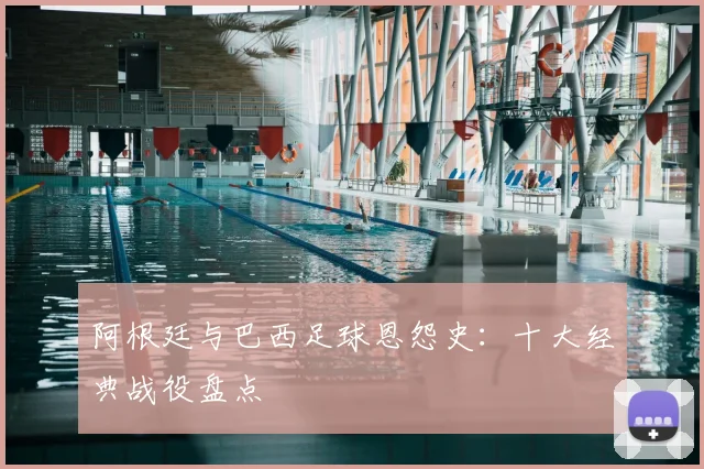 阿根廷与巴西足球恩怨史：十大经典战役盘点