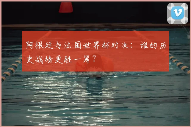 阿根廷与法国世界杯对决：谁的历史战绩更胜一筹？