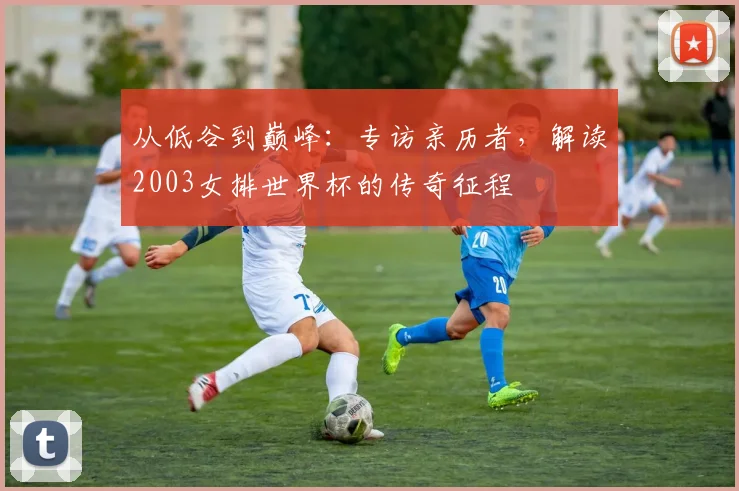 从低谷到巅峰：专访亲历者，解读2003女排世界杯的传奇征程