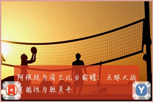 阿根廷与荷兰比分前瞻：点球大战可能性与胜负手